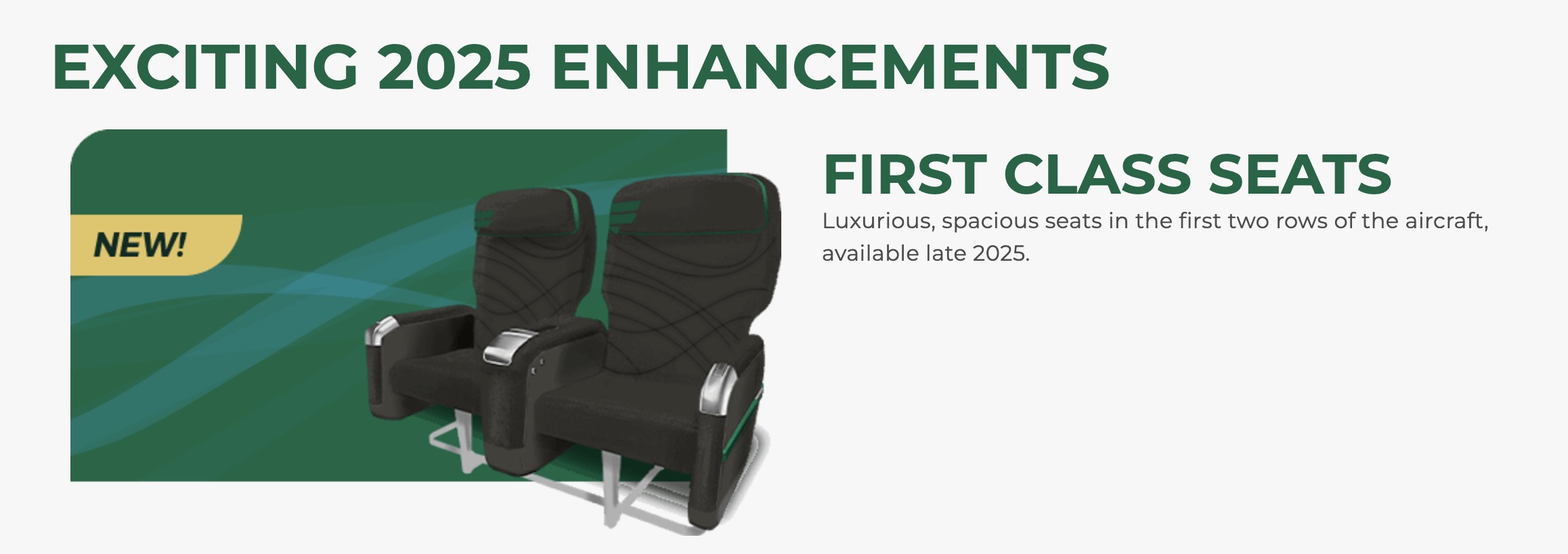 Exciting 2025 enhancements new first class seats. Luxurious spacious seats in the first two rows of the aircraft, available late 2025. 